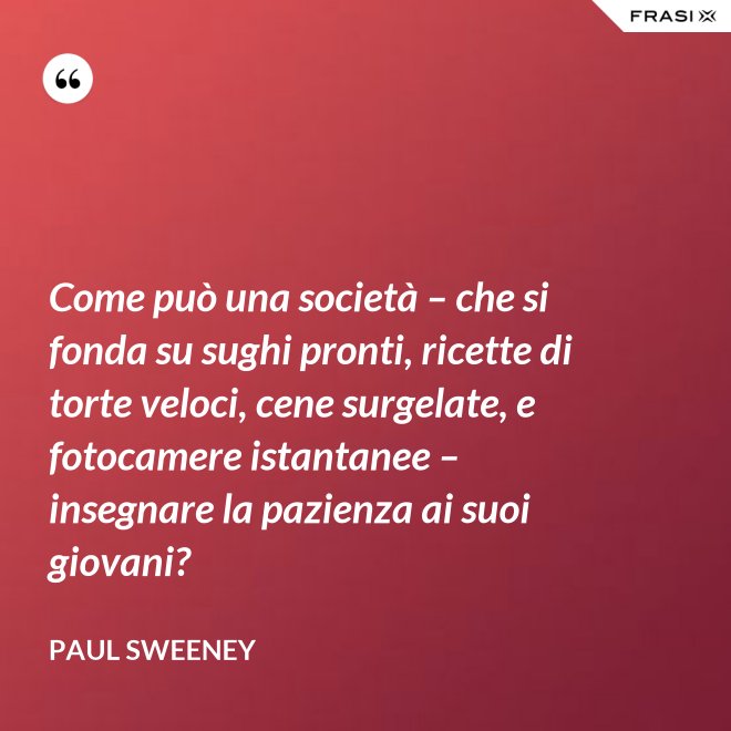 Come può una società – che si fonda su sughi pronti, ricette di torte veloci, cene surgelate, e fotocamere istantanee – insegnare la pazienza ai suoi giovani? - Paul Sweeney
