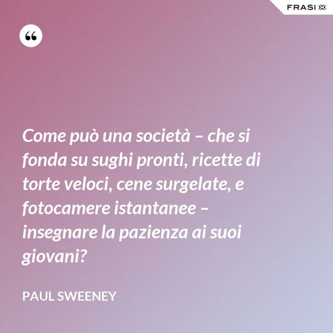 Come può una società – che si fonda su sughi pronti, ricette di torte veloci, cene surgelate, e fotocamere istantanee – insegnare la pazienza ai suoi giovani? - Paul Sweeney