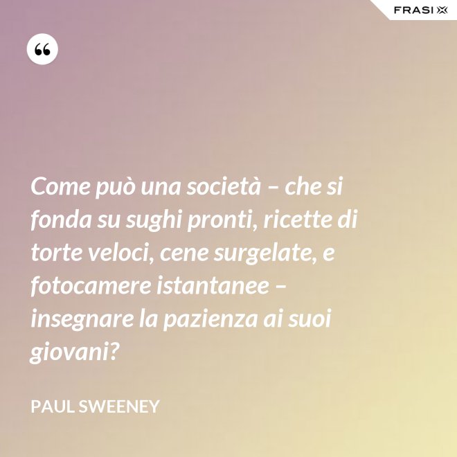 Come può una società – che si fonda su sughi pronti, ricette di torte veloci, cene surgelate, e fotocamere istantanee – insegnare la pazienza ai suoi giovani? - Paul Sweeney