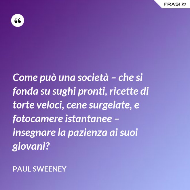 Come può una società – che si fonda su sughi pronti, ricette di torte veloci, cene surgelate, e fotocamere istantanee – insegnare la pazienza ai suoi giovani? - Paul Sweeney