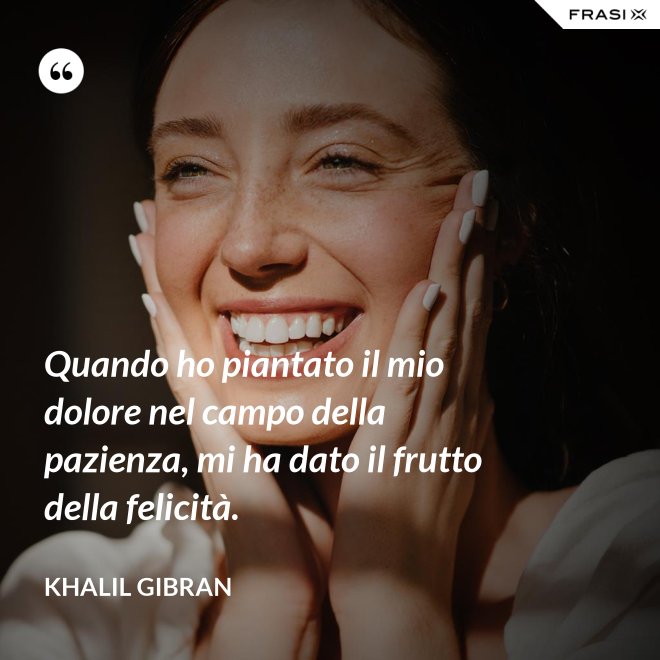 Quando ho piantato il mio dolore nel campo della pazienza, mi ha dato il frutto della felicità. - Khalil Gibran