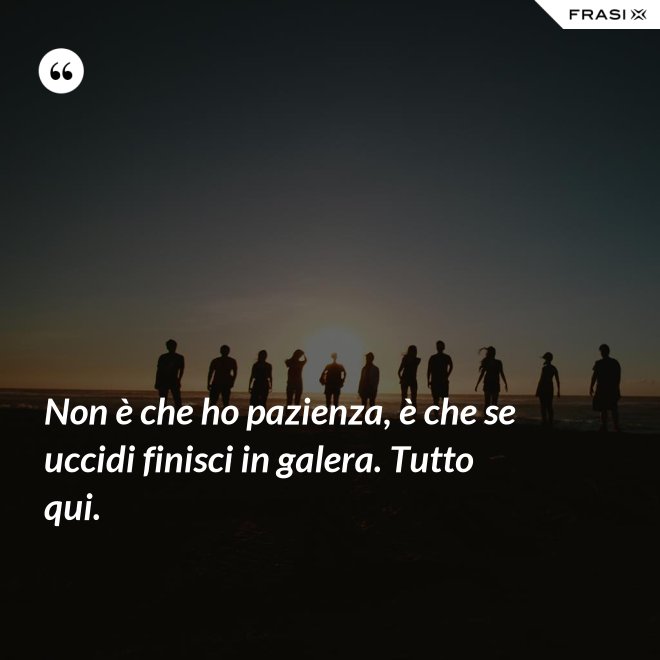 Non è che ho pazienza, è che se uccidi finisci in galera. Tutto qui. - Anonimo