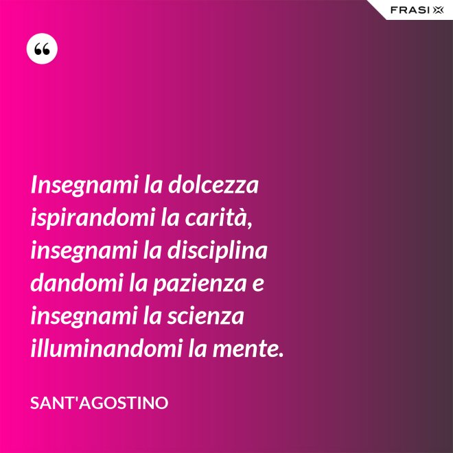 Insegnami la dolcezza ispirandomi la carità, insegnami la disciplina dandomi la pazienza e insegnami la scienza illuminandomi la mente. - Sant'Agostino