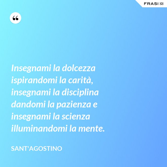 Insegnami la dolcezza ispirandomi la carità, insegnami la disciplina dandomi la pazienza e insegnami la scienza illuminandomi la mente. - Sant'Agostino