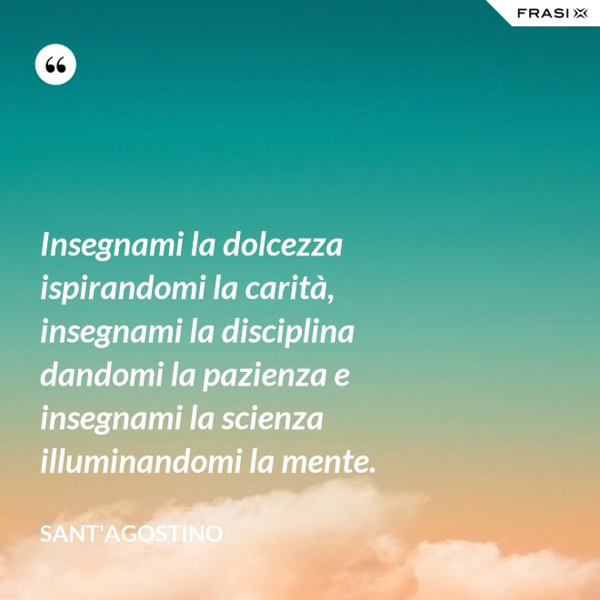 Insegnami la dolcezza ispirandomi la carità, insegnami la disciplina dandomi la pazienza e insegnami la scienza illuminandomi la mente. - Sant'Agostino