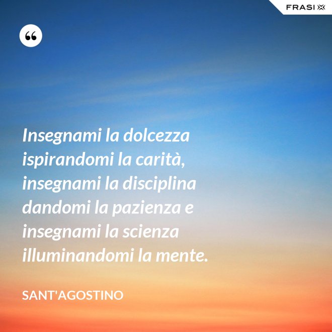 Insegnami la dolcezza ispirandomi la carità, insegnami la disciplina dandomi la pazienza e insegnami la scienza illuminandomi la mente. - Sant'Agostino