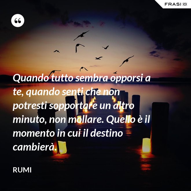 Quando tutto sembra opporsi a te, quando senti che non potresti sopportare un altro minuto, non mollare. Quello è il momento in cui il destino cambierà. - Rumi