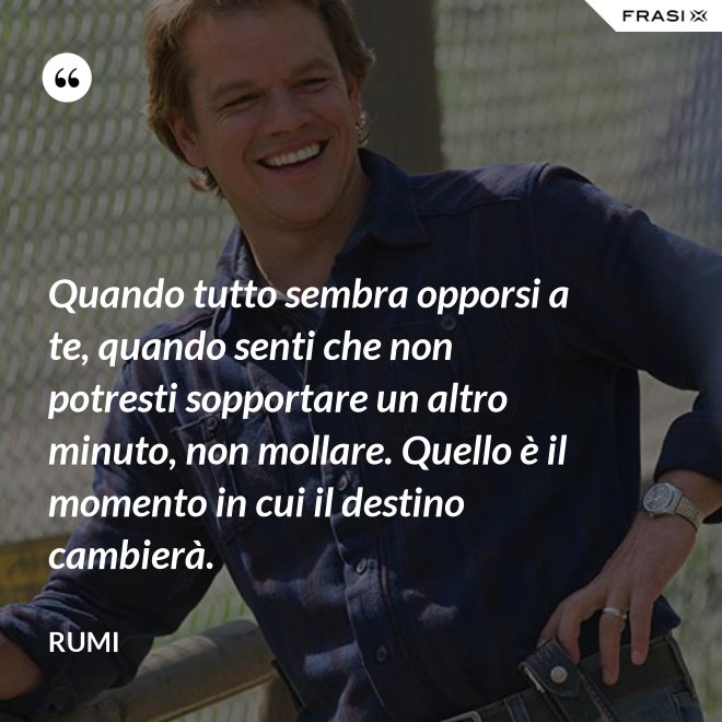 Quando tutto sembra opporsi a te, quando senti che non potresti sopportare un altro minuto, non mollare. Quello è il momento in cui il destino cambierà. - Rumi