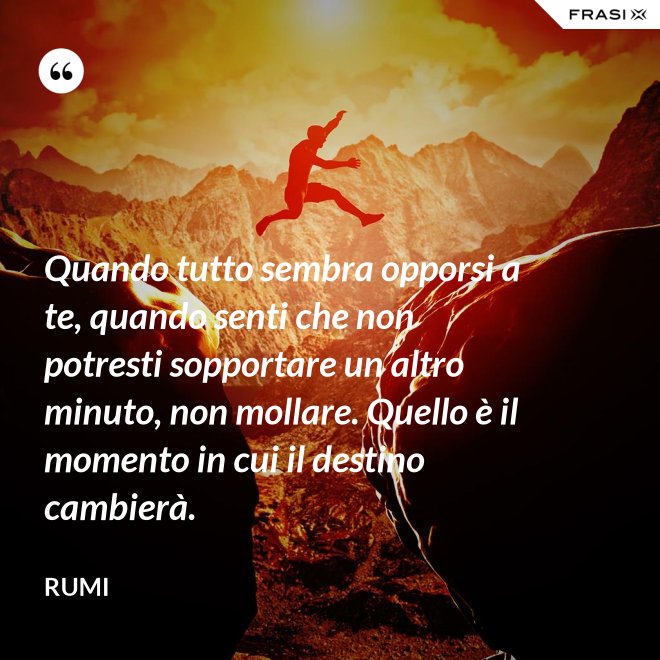 Quando tutto sembra opporsi a te, quando senti che non potresti sopportare un altro minuto, non mollare. Quello è il momento in cui il destino cambierà. - Rumi