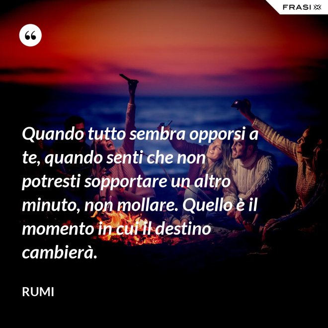 Quando tutto sembra opporsi a te, quando senti che non potresti sopportare un altro minuto, non mollare. Quello è il momento in cui il destino cambierà. - Rumi