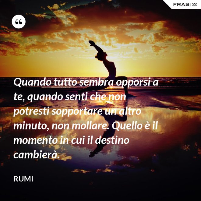 Quando tutto sembra opporsi a te, quando senti che non potresti sopportare un altro minuto, non mollare. Quello è il momento in cui il destino cambierà. - Rumi