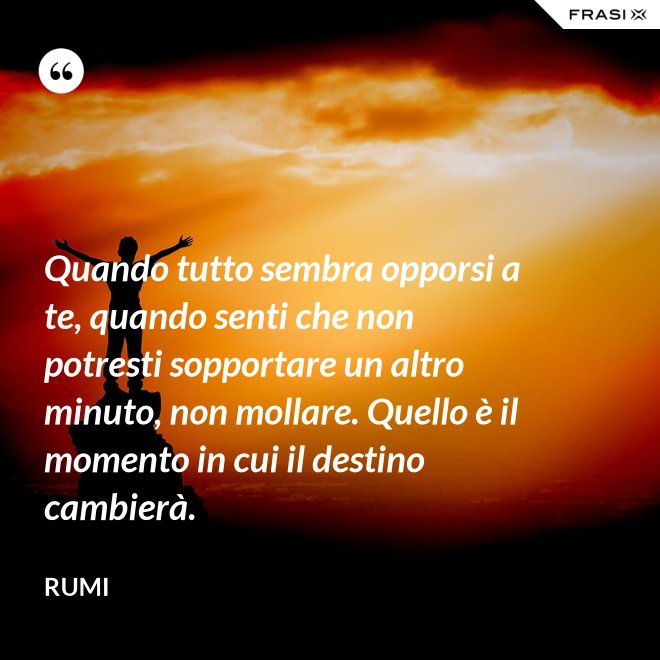 Quando tutto sembra opporsi a te, quando senti che non potresti sopportare un altro minuto, non mollare. Quello è il momento in cui il destino cambierà. - Rumi