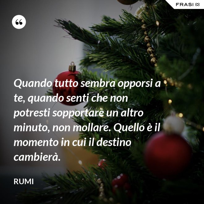 Quando tutto sembra opporsi a te, quando senti che non potresti sopportare un altro minuto, non mollare. Quello è il momento in cui il destino cambierà. - Rumi