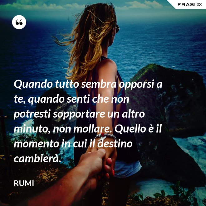 Quando tutto sembra opporsi a te, quando senti che non potresti sopportare un altro minuto, non mollare. Quello è il momento in cui il destino cambierà. - Rumi