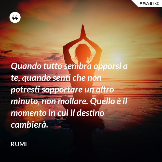 Quando tutto sembra opporsi a te, quando senti che non potresti sopportare un altro minuto, non mollare. Quello è il momento in cui il destino cambierà. - Rumi