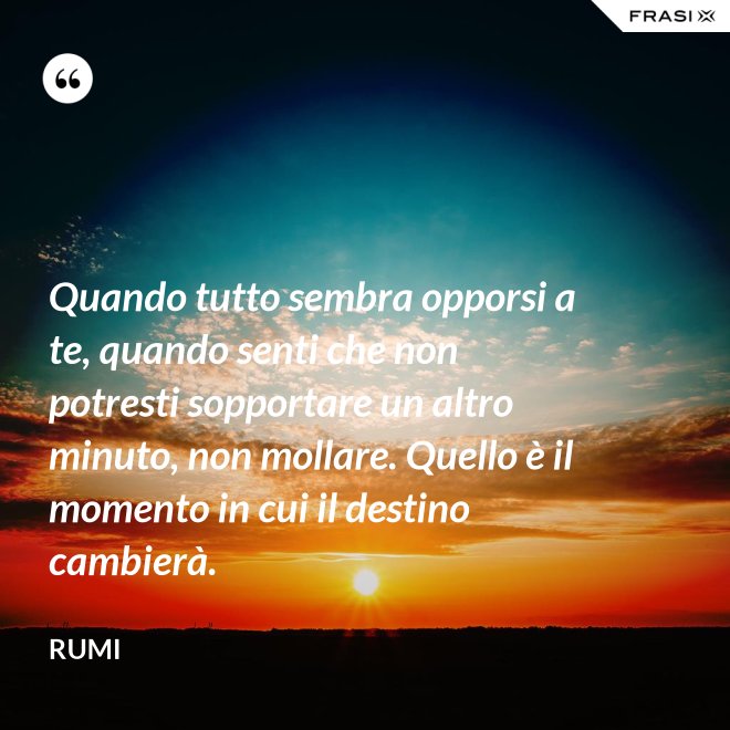 Quando tutto sembra opporsi a te, quando senti che non potresti sopportare un altro minuto, non mollare. Quello è il momento in cui il destino cambierà. - Rumi