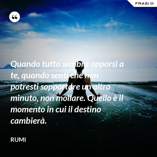 Quando tutto sembra opporsi a te, quando senti che non potresti sopportare un altro minuto, non mollare. Quello è il momento in cui il destino cambierà. - Rumi