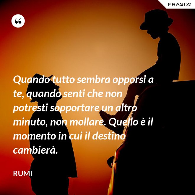 Quando tutto sembra opporsi a te, quando senti che non potresti sopportare un altro minuto, non mollare. Quello è il momento in cui il destino cambierà. - Rumi