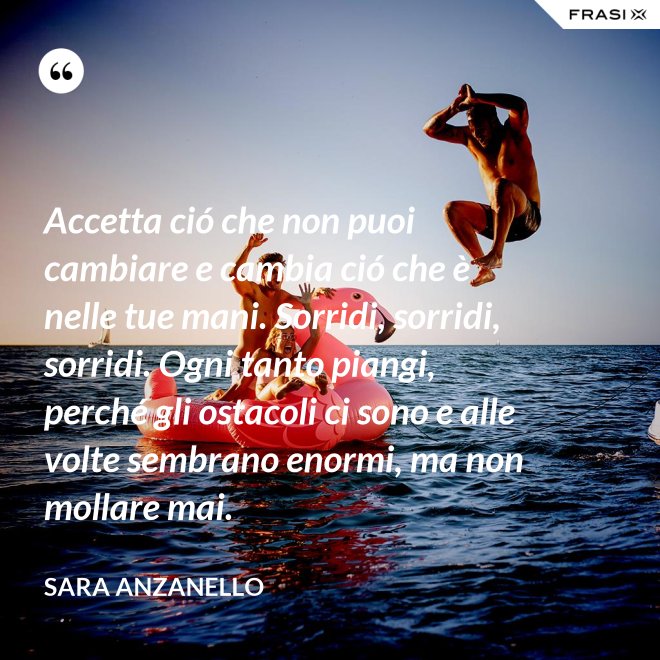 Accetta ció che non puoi cambiare e cambia ció che è nelle tue mani. Sorridi, sorridi, sorridi. Ogni tanto piangi, perché gli ostacoli ci sono e alle volte sembrano enormi, ma non mollare mai. - Sara Anzanello