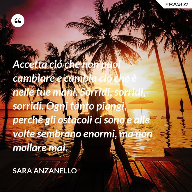 Accetta ció che non puoi cambiare e cambia ció che è nelle tue mani. Sorridi, sorridi, sorridi. Ogni tanto piangi, perché gli ostacoli ci sono e alle volte sembrano enormi, ma non mollare mai. - Sara Anzanello