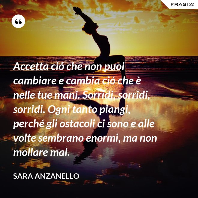 Accetta ció che non puoi cambiare e cambia ció che è nelle tue mani. Sorridi, sorridi, sorridi. Ogni tanto piangi, perché gli ostacoli ci sono e alle volte sembrano enormi, ma non mollare mai. - Sara Anzanello