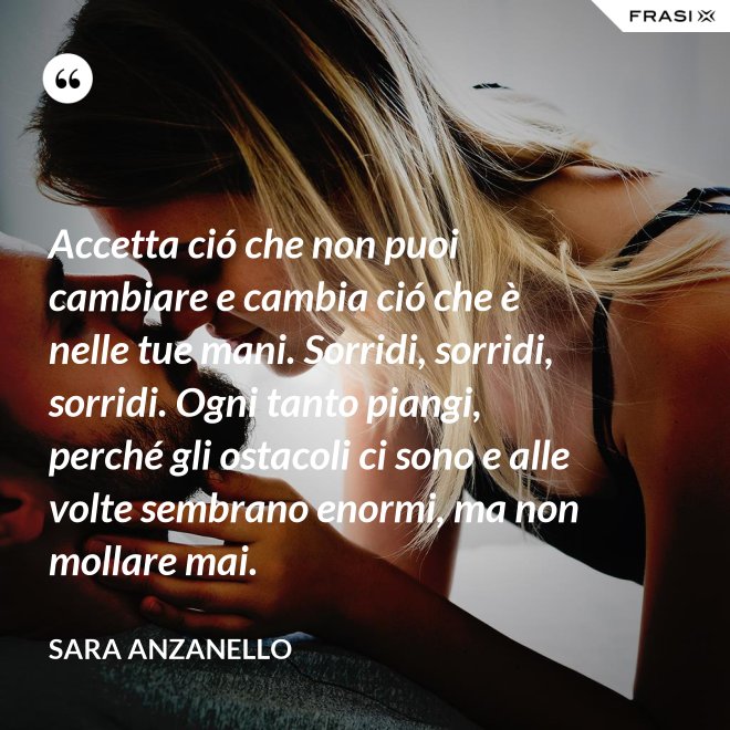 Accetta ció che non puoi cambiare e cambia ció che è nelle tue mani. Sorridi, sorridi, sorridi. Ogni tanto piangi, perché gli ostacoli ci sono e alle volte sembrano enormi, ma non mollare mai. - Sara Anzanello