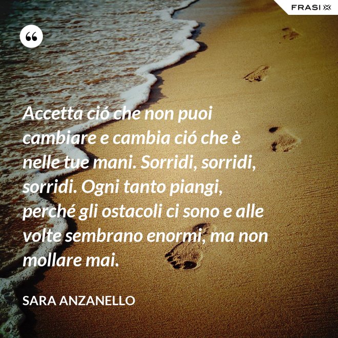 Accetta ció che non puoi cambiare e cambia ció che è nelle tue mani. Sorridi, sorridi, sorridi. Ogni tanto piangi, perché gli ostacoli ci sono e alle volte sembrano enormi, ma non mollare mai. - Sara Anzanello