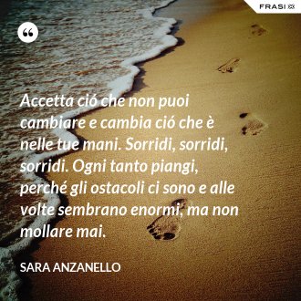 Accetta ció che non puoi cambiare e cambia ció che è nelle tue mani. Sorridi, sorridi, sorridi. Ogni tanto piangi, perché gli ostacoli ci sono e alle volte sembrano enormi, ma non mollare mai. - Sara Anzanello