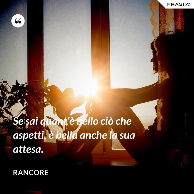 Se sai quant’è bello ciò che aspetti, è bella anche la sua attesa. - Rancore