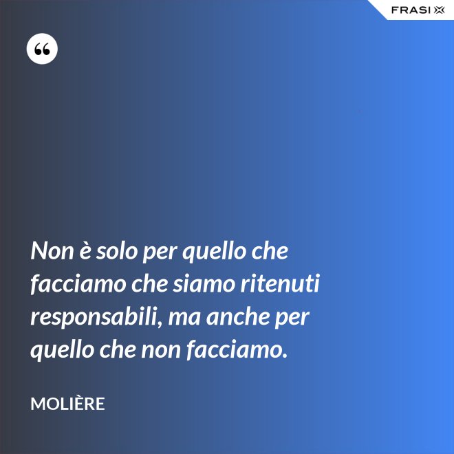 Non è solo per quello che facciamo che siamo ritenuti responsabili, ma anche per quello che non facciamo. - Molière