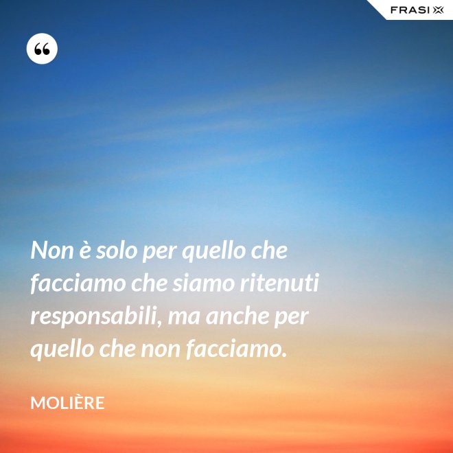 Non è solo per quello che facciamo che siamo ritenuti responsabili, ma anche per quello che non facciamo. - Molière