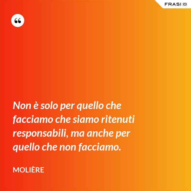 Non è solo per quello che facciamo che siamo ritenuti responsabili, ma anche per quello che non facciamo. - Molière