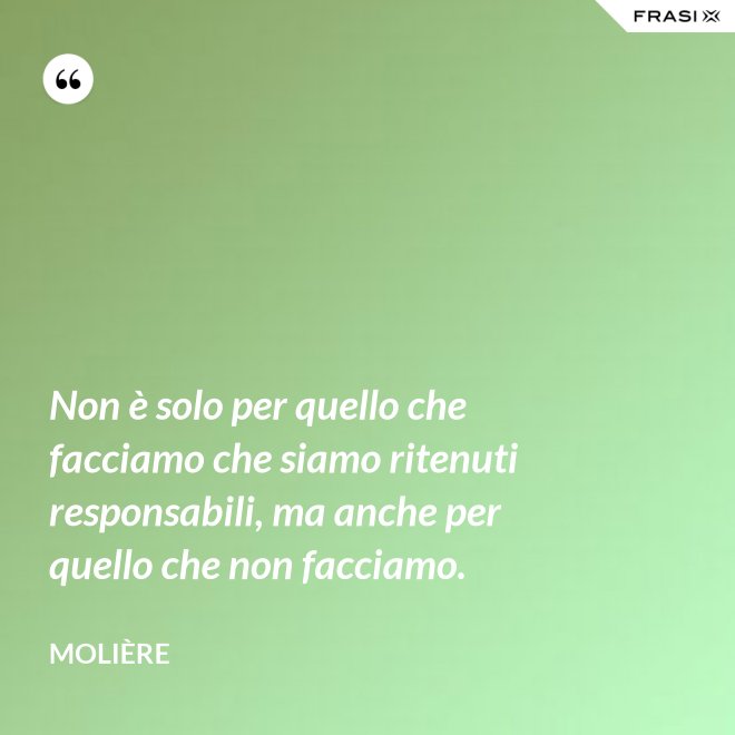 Non è solo per quello che facciamo che siamo ritenuti responsabili, ma anche per quello che non facciamo. - Molière