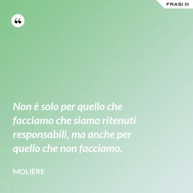 Non è solo per quello che facciamo che siamo ritenuti responsabili, ma anche per quello che non facciamo. - Molière