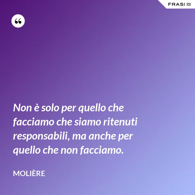 Non è solo per quello che facciamo che siamo ritenuti responsabili, ma anche per quello che non facciamo. - Molière
