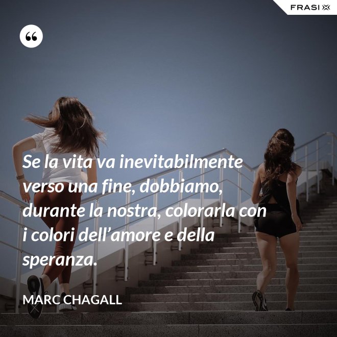Se la vita va inevitabilmente verso una fine, dobbiamo, durante la nostra, colorarla con i colori dell’amore e della speranza. - Marc Chagall