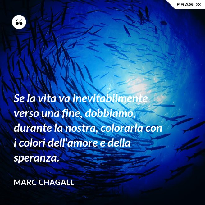 Se la vita va inevitabilmente verso una fine, dobbiamo, durante la nostra, colorarla con i colori dell’amore e della speranza. - Marc Chagall
