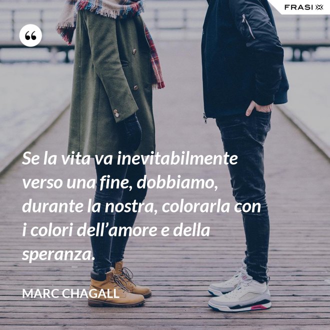 Se la vita va inevitabilmente verso una fine, dobbiamo, durante la nostra, colorarla con i colori dell’amore e della speranza. - Marc Chagall