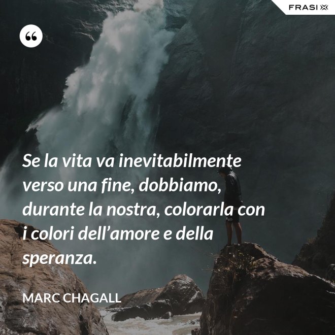 Se la vita va inevitabilmente verso una fine, dobbiamo, durante la nostra, colorarla con i colori dell’amore e della speranza. - Marc Chagall