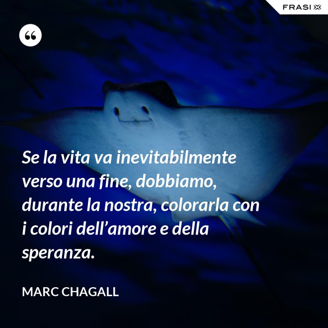 Se la vita va inevitabilmente verso una fine, dobbiamo, durante la nostra, colorarla con i colori dell’amore e della speranza. - Marc Chagall