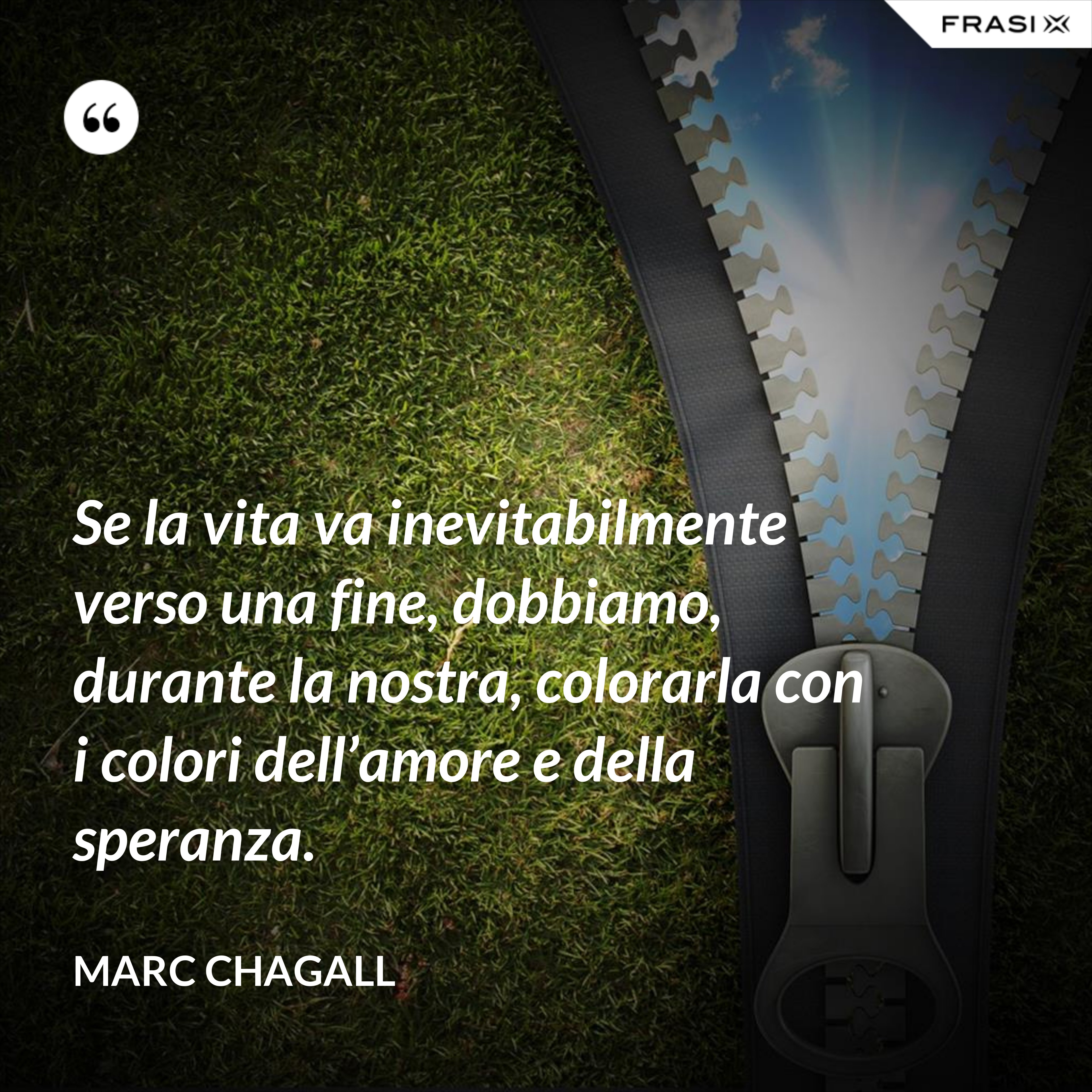 Se la vita va inevitabilmente verso una fine, dobbiamo, durante la nostra, colorarla con i colori dell’amore e della speranza. - Marc Chagall