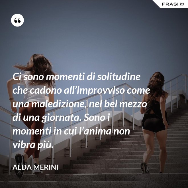 Ci sono momenti di solitudine che cadono all’improvviso come una maledizione, nel bel mezzo di una giornata. Sono i momenti in cui l’anima non vibra più. - Alda Merini