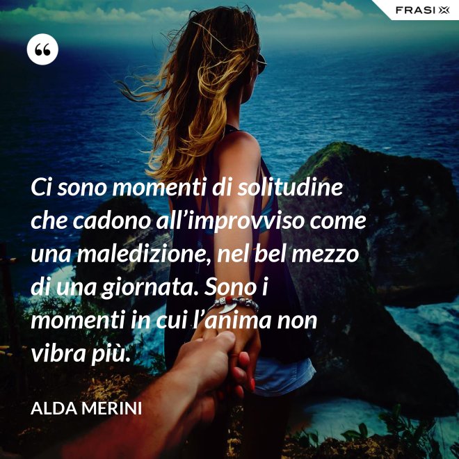 Ci sono momenti di solitudine che cadono all’improvviso come una maledizione, nel bel mezzo di una giornata. Sono i momenti in cui l’anima non vibra più. - Alda Merini