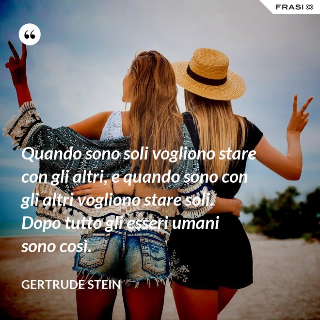 Quando sono soli vogliono stare con gli altri, e quando sono con gli altri vogliono stare soli. Dopo tutto gli esseri umani sono così. - Gertrude Stein