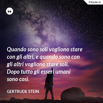 Quando sono soli vogliono stare con gli altri, e quando sono con gli altri vogliono stare soli. Dopo tutto gli esseri umani sono così. - Gertrude Stein