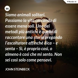 Siamo animali solitari. Passiamo la vita cercando di essere meno soli. Uno dei metodi più antichi è quello di raccontare una storia pregando l’ascoltatore affinché dica – e senta – Sì, è proprio così, o almeno è così che mi sento. Non sei così solo come pensavi. - John Steinbeck