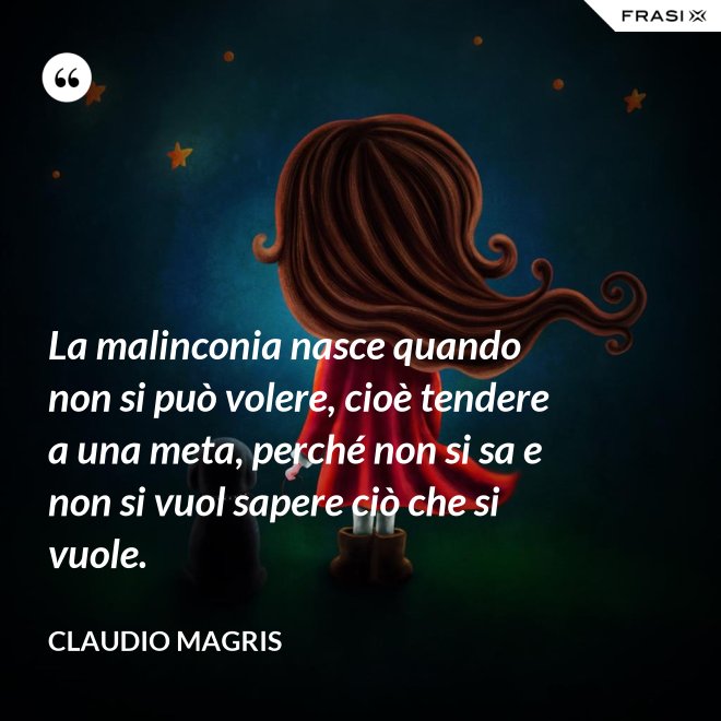 La malinconia nasce quando non si può volere, cioè tendere a una meta, perché non si sa e non si vuol sapere ciò che si vuole. - Claudio Magris