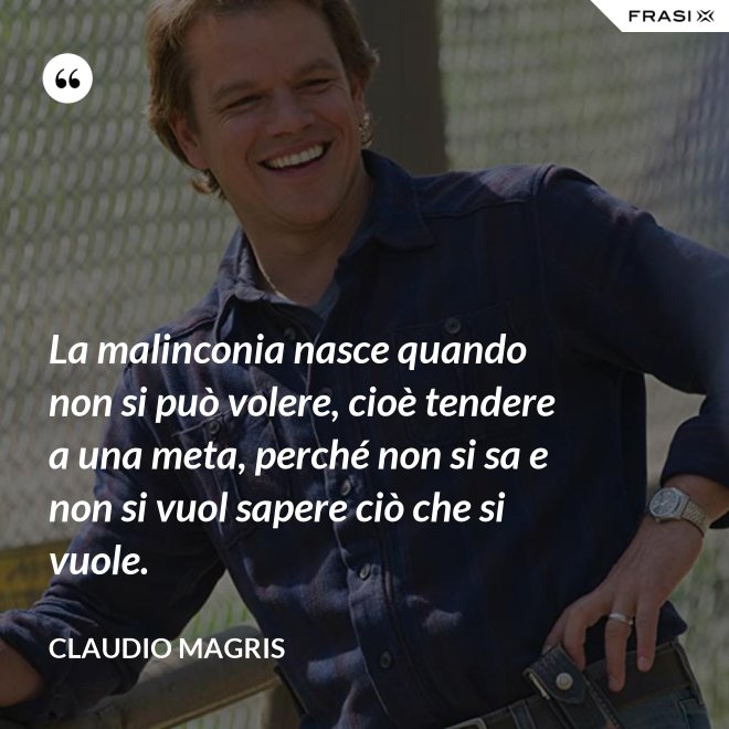 La malinconia nasce quando non si può volere, cioè tendere a una meta, perché non si sa e non si vuol sapere ciò che si vuole. - Claudio Magris