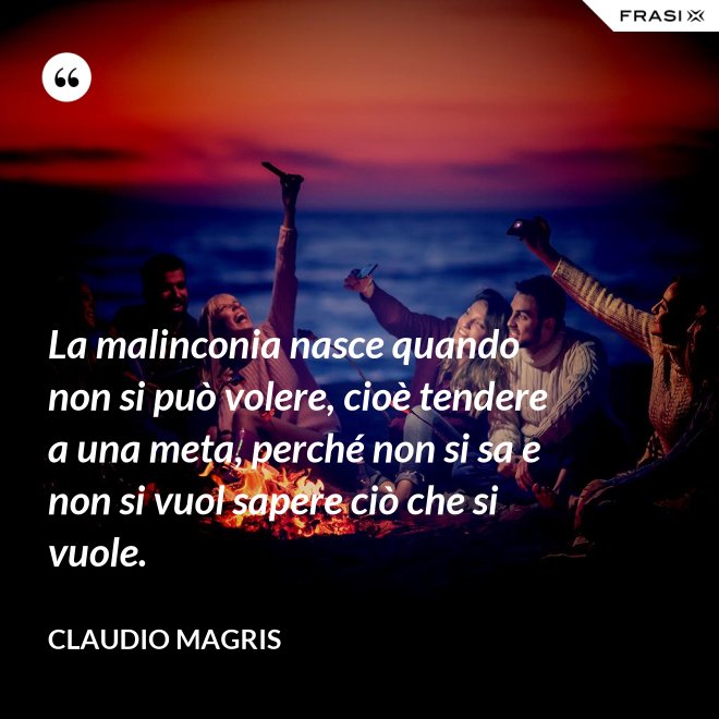 La malinconia nasce quando non si può volere, cioè tendere a una meta, perché non si sa e non si vuol sapere ciò che si vuole. - Claudio Magris