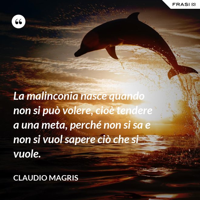 La malinconia nasce quando non si può volere, cioè tendere a una meta, perché non si sa e non si vuol sapere ciò che si vuole. - Claudio Magris